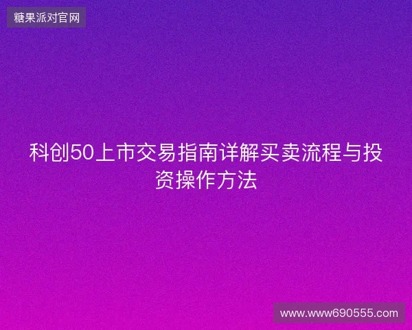 科创50上市交易指南详解买卖流程与投资操作方法 科创50上市交易指南详解买卖流程与投资操作方法