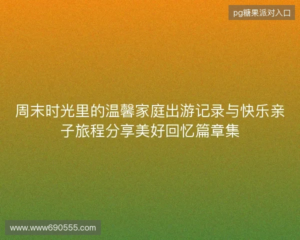 周末时光里的温馨家庭出游记录与快乐亲子旅程分享美好回忆篇章集 周末时光里的温馨家庭出游记录与快乐亲子旅程分享美好回忆篇章集