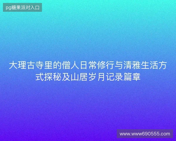 大理古寺里的僧人日常修行与清雅生活方式探秘及山居岁月记录篇章 大理古寺里的僧人日常修行与清雅生活方式探秘及山居岁月记录篇章