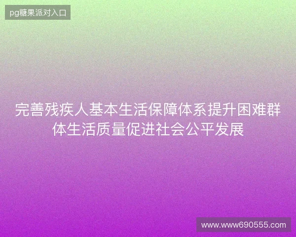 完善残疾人基本生活保障体系提升困难群体生活质量促进社会公平发展 完善残疾人基本生活保障体系提升困难群体生活质量促进社会公平发展